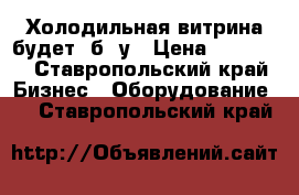 Холодильная витрина будет. б. у › Цена ­ 18 000 - Ставропольский край Бизнес » Оборудование   . Ставропольский край
